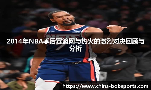2014年NBA季后赛篮网与热火的激烈对决回顾与分析